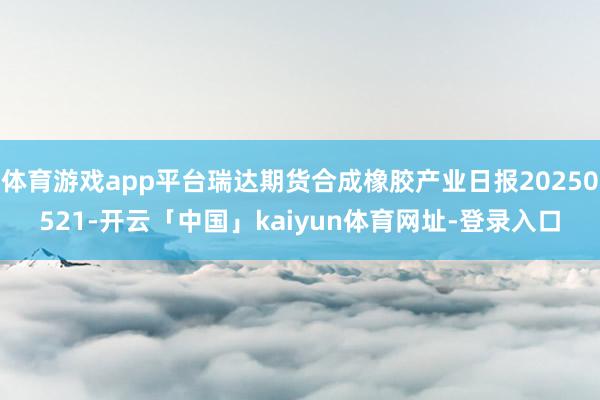 体育游戏app平台瑞达期货合成橡胶产业日报20250521-开云「中国」kaiyun体育网址-登录入口