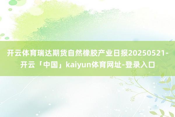 开云体育瑞达期货自然橡胶产业日报20250521-开云「中国」kaiyun体育网址-登录入口