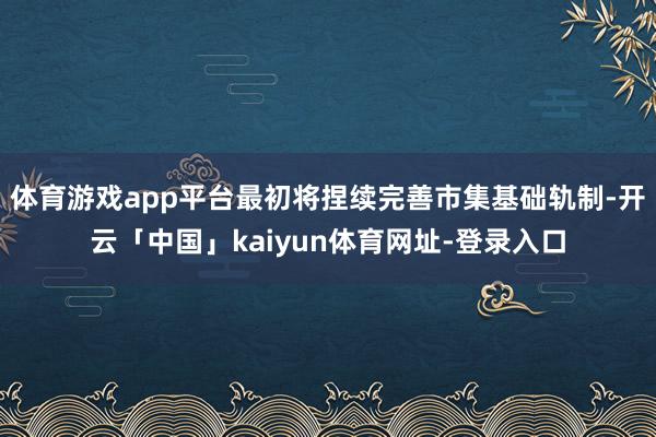 体育游戏app平台最初将捏续完善市集基础轨制-开云「中国」kaiyun体育网址-登录入口