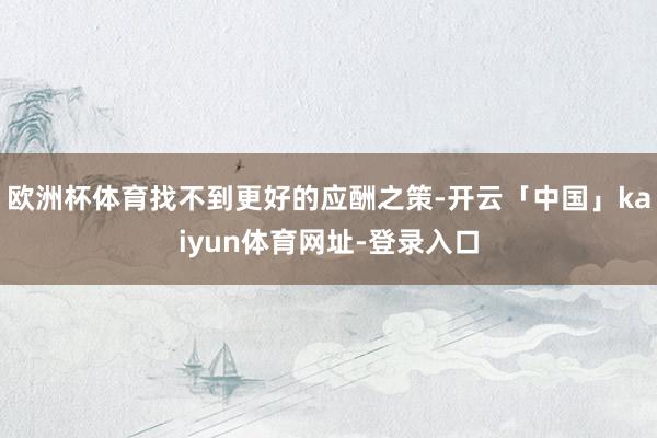 欧洲杯体育找不到更好的应酬之策-开云「中国」kaiyun体育网址-登录入口
