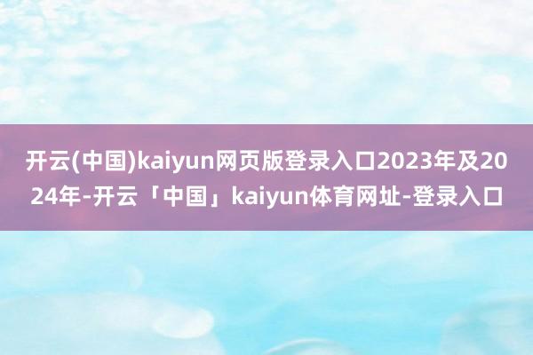 开云(中国)kaiyun网页版登录入口2023年及2024年-开云「中国」kaiyun体育网址-登录入口