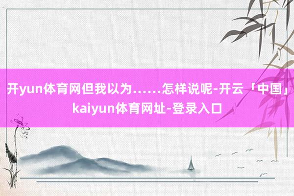 开yun体育网但我以为……怎样说呢-开云「中国」kaiyun体育网址-登录入口