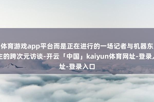 体育游戏app平台而是正在进行的一场记者与机器东谈主的跨次元访谈-开云「中国」kaiyun体育网址-登录入口