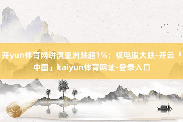 开yun体育网讲演亚洲跌超1%；核电股大跌-开云「中国」kaiyun体育网址-登录入口