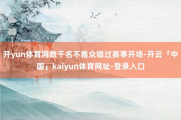 开yun体育网数千名不雅众错过赛事开场-开云「中国」kaiyun体育网址-登录入口