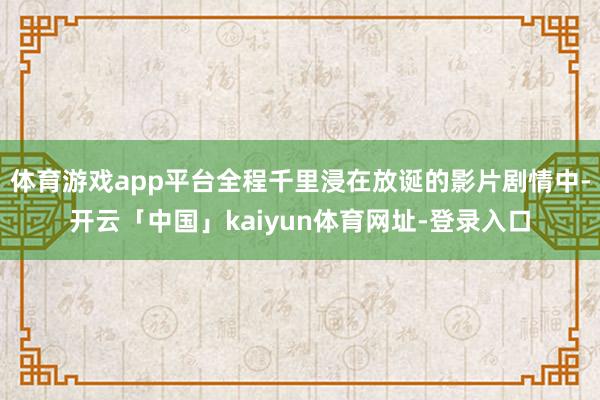 体育游戏app平台全程千里浸在放诞的影片剧情中-开云「中国」kaiyun体育网址-登录入口