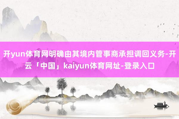 开yun体育网明确由其境内管事商承担调回义务-开云「中国」kaiyun体育网址-登录入口